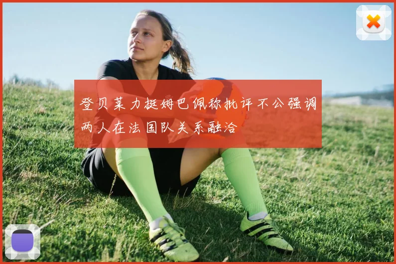 登贝莱力挺姆巴佩称批评不公强调两人在法国队关系融洽