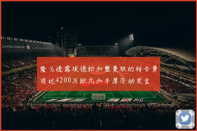 隆戈透露埃德松加盟曼联的转会费将达4200万欧元加丰厚浮动奖金