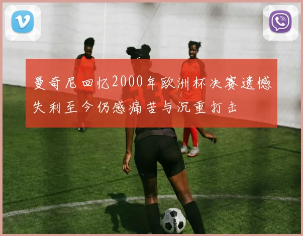 曼奇尼回忆2000年欧洲杯决赛遗憾失利至今仍感痛苦与沉重打击