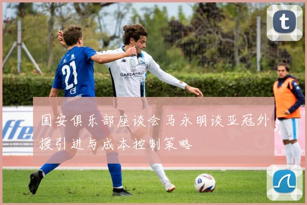 国安俱乐部座谈会马永明谈亚冠外援引进与成本控制策略