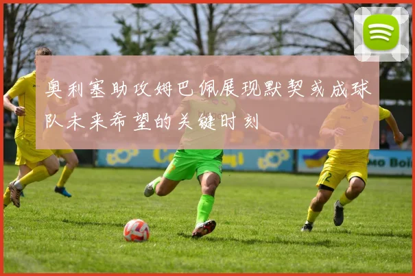 奥利塞助攻姆巴佩展现默契或成球队未来希望的关键时刻