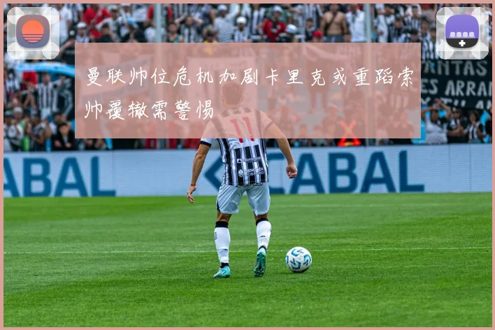 曼联帅位危机加剧卡里克或重蹈索帅覆辙需警惕
