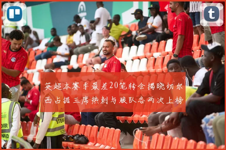 英超本赛季最差20笔转会揭晓切尔西占据三席热刺与狼队各两次上榜