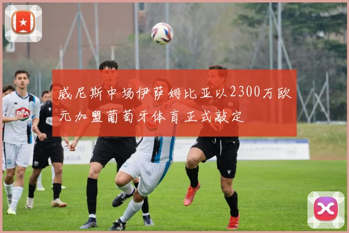 威尼斯中场伊萨姆比亚以2300万欧元加盟葡萄牙体育正式敲定