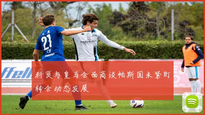 科莫与皇马会面商谈帕斯国米紧盯转会动态发展