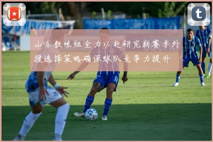山东教练组全力以赴研究新赛季外援选择策略确保球队竞争力提升
