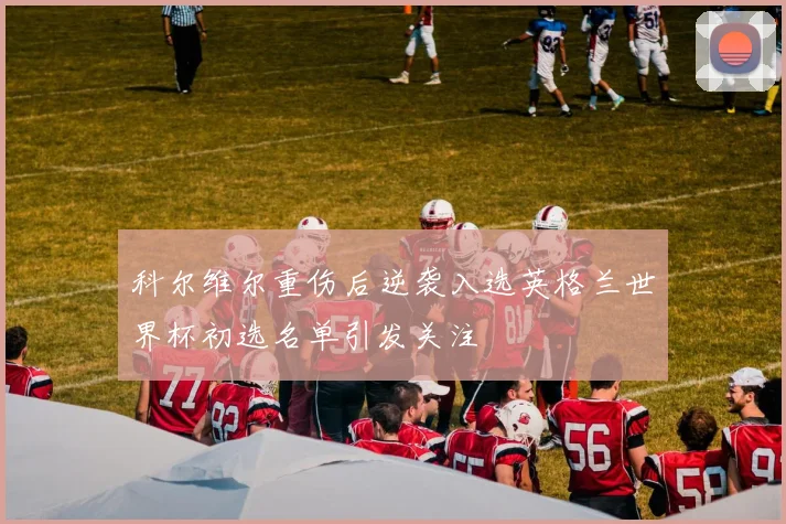 科尔维尔重伤后逆袭入选英格兰世界杯初选名单引发关注