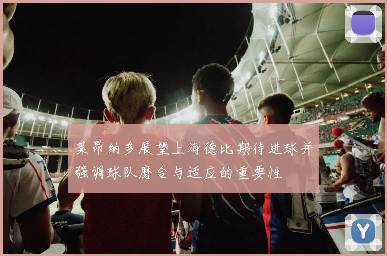 莱昂纳多展望上海德比期待进球并强调球队磨合与适应的重要性