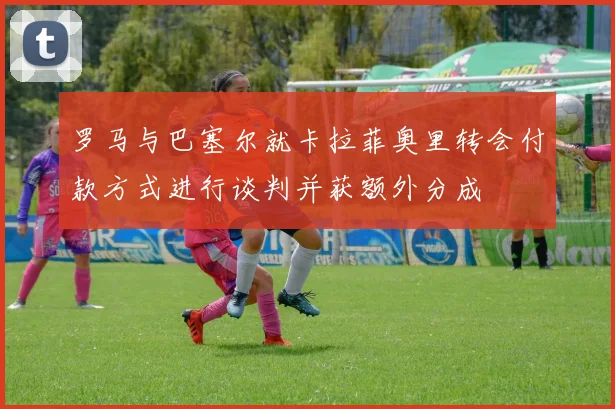 罗马与巴塞尔就卡拉菲奥里转会付款方式进行谈判并获额外分成