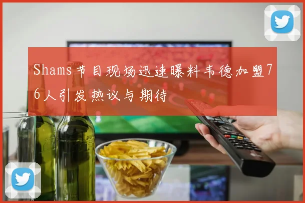 Shams节目现场迅速曝料韦德加盟76人引发热议与期待