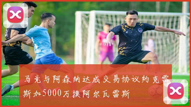 马竞与阿森纳达成交易协议约克雷斯加5000万换阿尔瓦雷斯