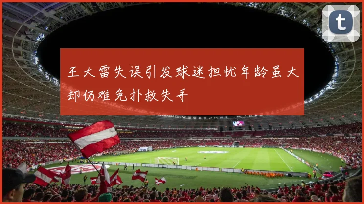王大雷失误引发球迷担忧年龄虽大却仍难免扑救失手