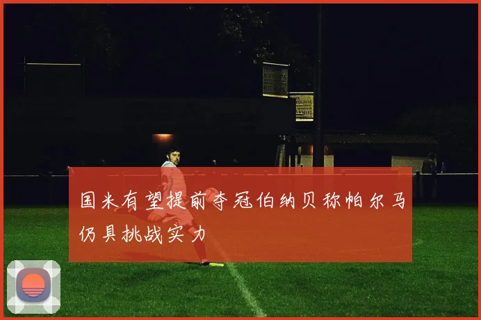 国米有望提前夺冠伯纳贝称帕尔马仍具挑战实力