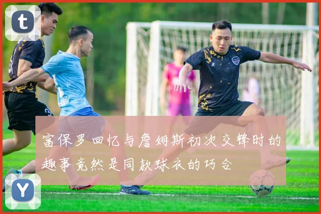 富保罗回忆与詹姆斯初次交锋时的趣事竟然是同款球衣的巧合