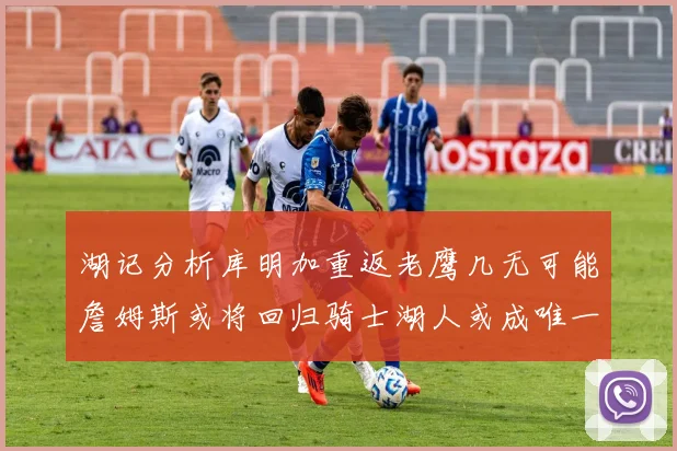 湖记分析库明加重返老鹰几无可能詹姆斯或将回归骑士湖人或成唯一选择
