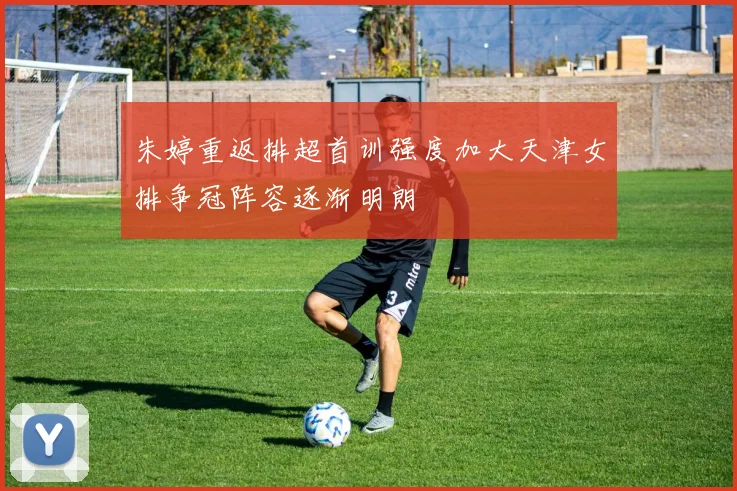 朱婷重返排超首训强度加大天津女排争冠阵容逐渐明朗