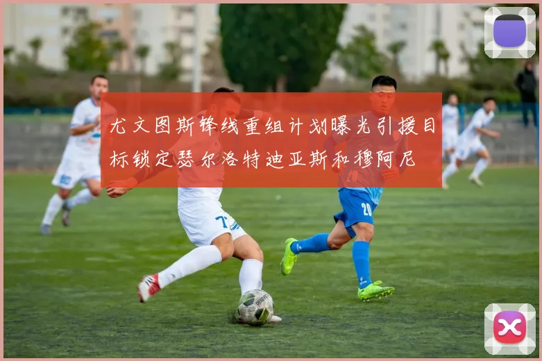 尤文图斯锋线重组计划曝光引援目标锁定瑟尔洛特迪亚斯和穆阿尼