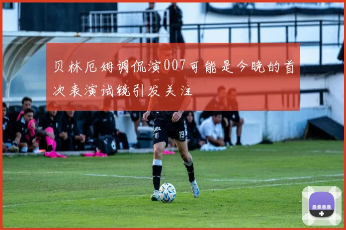 贝林厄姆调侃演007可能是今晚的首次表演试镜引发关注