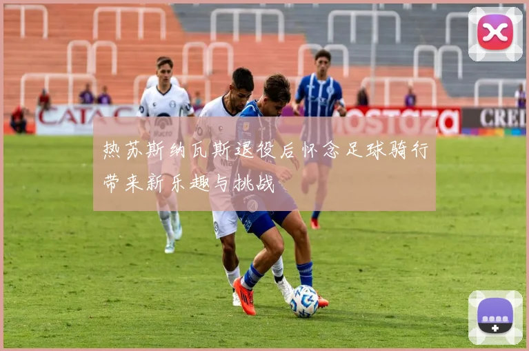 热苏斯纳瓦斯退役后怀念足球骑行带来新乐趣与挑战