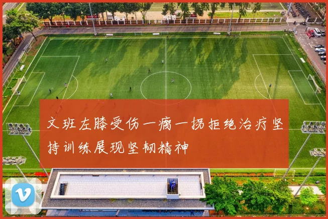 文班左膝受伤一瘸一拐拒绝治疗坚持训练展现坚韧精神
