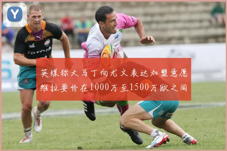 英媒称大马丁向尤文表达加盟意愿维拉要价在1000万至1500万欧之间